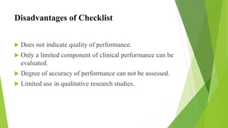Disadvantages of Checklist
 Does not indicate quality of performance.
 Only a limited component of clinical performance can be
evaluated.
 Degree of accuracy of performance can not be assessed.
 Limited use in qualitative research studies.
 