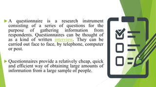  A questionnaire is a research instrument
consisting of a series of questions for the
purpose of gathering information from
respondents. Questionnaires can be thought of
as a kind of written interview. They can be
carried out face to face, by telephone, computer
or post.
 Questionnaires provide a relatively cheap, quick
and efficient way of obtaining large amounts of
information from a large sample of people.
 