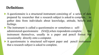Definitions
 A questionnaire is a structured instrument consisting of a series of data
prepared by researcher that a research subject is asked to complete, to
gather data from individuals about knowledge, attitude, beliefs and
feelings.
 The instrument is called a questionnaire or sometimes a self-
administered questionnaire (SAQ),when respondents complete the
instrument themselves, usually in a paper and pencil format but
occasionally directly onto a computer.
 A questionnaire is structured self-report paper and pencil instrument
that a research subject is asked to complete.
 