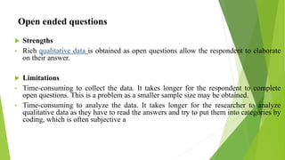 Open ended questions
 Strengths
• Rich qualitative data is obtained as open questions allow the respondent to elaborate
on their answer.
 Limitations
• Time-consuming to collect the data. It takes longer for the respondent to complete
open questions. This is a problem as a smaller sample size may be obtained.
• Time-consuming to analyze the data. It takes longer for the researcher to analyze
qualitative data as they have to read the answers and try to put them into categories by
coding, which is often subjective a
 