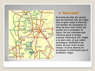 4. Recursos!Es tracta de citar els carrers que els alumnes han de trobar dins el gran mapa d’internet! Cal facilitar als estudiants la llista de llocs web (links) per ajudar-los a completar la tasca. No ens interessa que l’alumne perdi el temps buscant informació útil i fiable a la gran web, el que volem aconseguir, facilitant-li les eines, és que centri el seu temps i la seva atenció en processar la informació que el professor vulgui.