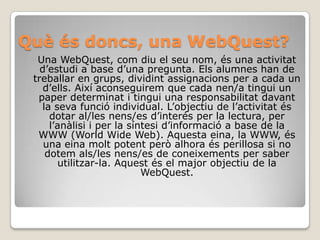 Quèésdoncs, una WebQuest?Una WebQuest, com diu el seu nom, és una activitat d’estudi a base d’una pregunta. Els alumnes han de treballar en grups, dividint assignacions per a cada un d’ells. Així aconseguirem que cada nen/a tingui un paper determinat i tingui una responsabilitat davant la seva funció individual. L’objectiu de l’activitat és dotar al/les nens/es d’interés per la lectura, per l’anàlisi i per la síntesi d’informació a base de la WWW (WorldWide Web). Aquesta eina, la WWW, és una eina molt potent però alhora és perillosa si no dotem als/les nens/es de coneixements per saber utilitzar-la. Aquest és el major objectiu de la WebQuest. 