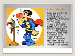 1. Introducció!Sabem que la motivació és una part molt important alhora de fer QUALSEVOL activitat, això és el que volem aconseguir amb aquest apartat. El professor ha d’utilitzar totes les eines de les que disposi per aconseguir tota l’atenció de l’alumne, tasca difícil!! Es necessari que el projecte s’expliqui atractiva i visualment interessant i, cal que sembli que l’activitat serà rellevant per als alumnes.