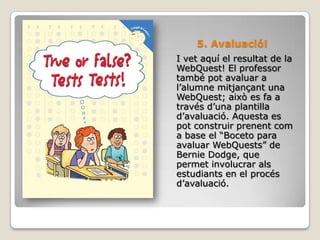 5. Avaluació!I vet aquí el resultat de la WebQuest! El professor també pot avaluar a l’alumne mitjançant una WebQuest; això es fa a través d’una plantilla d’avaluació. Aquesta es pot construir prenent com a base el “Boceto para avaluar WebQuests” de BernieDodge, que permet involucrar als estudiants en el procés d’avaluació.