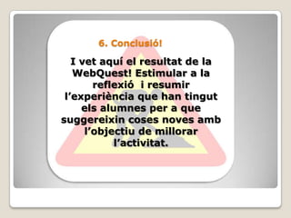 6. Conclusió!I vet aquí el resultat de la WebQuest! Estimular a la reflexió  i resumir l’experiència que han tingut els alumnes per a que suggereixin coses noves amb l’objectiu de millorar l’activitat.