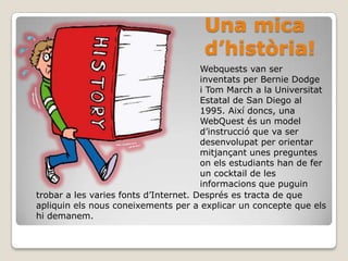 Una mica d’història!Webquests van ser inventats per BernieDodge i Tom March a la Universitat Estatal de San Diego al 1995. Així doncs, una WebQuest és un model d’instrucció que va ser desenvolupat per orientar mitjançant unes preguntes on els estudiants han de fer un cocktail de les informacions que puguintrobar a les varies fonts d’Internet. Després es tracta de que apliquin els nous coneixements per a explicar un concepte que els hi demanem. 