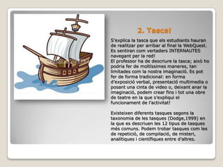 2. Tasca!S’explica la tasca que els estudiants hauran de realitzar per arribar al final la WebQuest. Es sentiran com vertaders INTERNAUTES navegant per la red!El professor ha de descriure la tasca; això ho podria fer de moltíssimes maneres, tan limitades com la nostra imaginació. Es pot fer de forma tradicional: en forma d’exposició verbal, presentació multimedia o posant una cinta de video o, deixant anar la imaginació, podem crear fins i tot una obre de teatre en la que s’expliqui el funcionament de l’activitat! Existeixen diferents tasques segons la taxonomia de les tasques (Dodge,1999) en la que es descriuen les 12 tipus de tasques més comuns. Podem trobar tasques com les de repetició, de compilació, de misteri, analítiques i científiques entre d’altres.