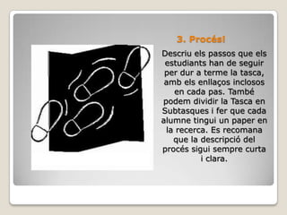 3. Procés!Descriu els passos que els estudiants han de seguir per dur a terme la tasca, amb els enllaços inclosos en cada pas. També podem dividir la Tasca en Subtasques i fer que cada alumne tingui un paper en la recerca. Es recomana que la descripció del procés sigui sempre curta i clara.