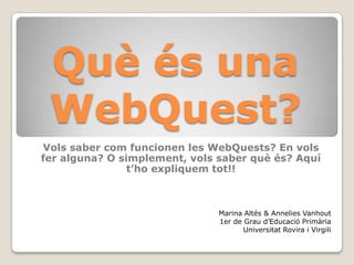 Quèés una WebQuest? Vols saber com funcionen les WebQuests? En volsfer alguna? O simplement, vols saber quèés? Aquí t’hoexpliquemtot!! Marina Altés& Annelies Vanhout  1er de Grau d’EducacióPrimària Universitat Rovira i Virgili 