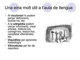 Una eina molt útil a l’aula de llengua  Al  viccionari  hi podem penjar definicions, buscar-ne, etc. A la  wikipèdia  podem cercar informació, crear articles, millorar-los, corregir-los, traduir-los, completar efemèrides, etc. Viquidites  per aprendre fraseología Vikinotícies  per fer de reporters 