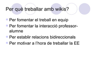 Per què treballar amb wikis? Per fomentar el treball en equip Per fomentar la interacció professor-alumne Per establir relacions bidireccionals Per motivar a l’hora de treballar la EE 