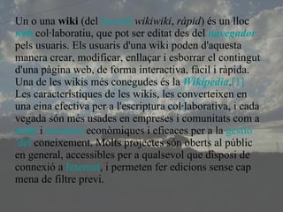 Un o una  wiki  (del  hawaià   wikiwiki ,  ràpid ) és un lloc  web  col·laboratiu, que pot ser editat des del  navegador  pels usuaris. Els usuaris d'una wiki poden d'aquesta manera crear, modificar, enllaçar i esborrar el contingut d'una pàgina web, de forma interactiva, fàcil i ràpida. Una de les wikis més conegudes és la  Wikipedia . [1] Les característiques de les wikis, les converteixen en una eina efectiva per a l'escriptura col·laborativa, i cada vegada són més usades en empreses i comunitats com a  webs  i  intranets  econòmiques i eficaces per a la  gestió  del  coneixement . Molts projectes són oberts al públic en general, accessibles per a qualsevol que disposi de connexió a  Internet , i permeten fer edicions sense cap mena de filtre previ. 