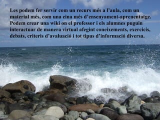 Les podem fer servir com un recurs més a l’aula, com un material més, com una eina més d’ensenyament-aprenentatge. Podem crear una wiki on el professor i els alumnes puguin interactuar de manera virtual afegint coneixements, exercicis, debats, criteris d’avaluació i tot tipus d’informació diversa. 