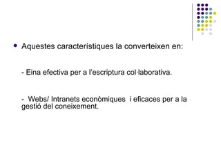 Aquestes característiques la converteixen en: - Eina efectiva per a l’escriptura col·laborativa. -  Webs/ Intranets econòmiques  i eficaces per a la gestió del coneixement. 