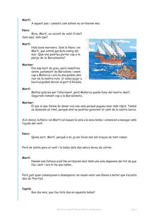 Martí:
         A aquest pas i cansats com estem no arribarem mai.

Nora:
      Mira, Martí, un vaixell de vela! Crida’l!
Som aquí, som aquí!

Martí:
         Hola bons mariners. Som la Nora i en
         Martí, que estem perduts enmig del
         mar. Què ens podríeu portar cap a la
         platja de la Barceloneta?

Mariner:
      Ens sap molt de greu, però nosaltres
      venim justament de Barcelona i anem
      cap a Mallorca i ara no ens podem des-
      viar de la nostra ruta. Si voleu pujar a
      bord us podem deixar al port d’Alcúdia.

Martí:
         Moltes gràcies per l’oferiment, però Mallorca queda lluny del nostre destí.
         Seguirem remant cap a la Barceloneta.

Mariner:
      El que sí que farem és donar-vos una vela perquè pugueu anar més ràpid. També
      us donarem un timó, perquè sinó no podríeu governar el camí de la vostra barca.


Així doncs, la Nora i en Martí col.loquen la vela a la seva balsa i comencen a navegar amb
l’ajuda del vent.


Nora:
         Quina sort, Martí, perquè a mi ja em feien mal els braços de tant remar.


Però de sobte para el vent i la balsa dels dos amics deixa de córrer.


Martí:
         Només ens faltava això! No arribarem mai! Amb una vela depenem del tot de que
         faci vent i ara hi ha una calma...


Però just quan començaven a desesperar-se veuen venir una llanxa a motor que s’acosta
des de l’horitzó .


Capità:
       Bon dia nois, que feu tots dos en aquesta balsa?




                            Què és un vaixell? Museu Marítim de Barcelona.             pàg.3
 