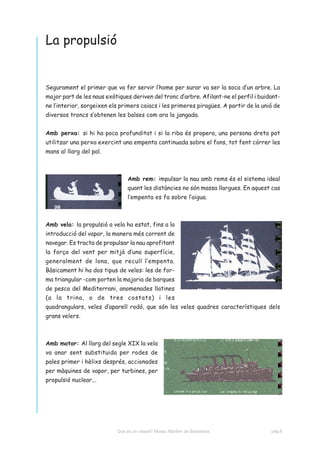 La propulsió


Segurament el primer que va fer servir l’home per surar va ser la soca d’un arbre. La
major part de les naus exòtiques deriven del tronc d’arbre. Afilant-ne el perfil i buidant-
ne l’interior, sorgeixen els primers caiacs i les primeres piragües. A partir de la unió de
diversos troncs s’obtenen les balses com ara la jangada.


Amb perxa: si hi ha poca profunditat i si la riba és propera, una persona dreta pot
utilitzar una perxa exercint una empenta continuada sobre el fons, tot fent córrer les
mans al llarg del pal.



                                Amb rem: impulsar la nau amb rems és el sistema ideal
                                quant les distàncies no són massa llargues. En aquest cas
                                l’empenta es fa sobre l’aigua.



Amb vela: la propulsió a vela ha estat, fins a la
introducció del vapor, la manera més corrent de
navegar. Es tracta de propulsar la nau aprofitant
la força del vent per mitjà d’una superfície,
generalment de lona, que recull l’empenta.
Bàsicament hi ha dos tipus de veles: les de for-
ma triangular -com porten la majoria de barques
de pesca del Mediterrani, anomenades llatines
(a la trina, o de tres costats) i les
quadrangulars, veles d’aparell rodó, que són les veles quadres característiques dels
grans velers.



Amb motor: Al llarg del segle XIX la vela
va anar sent substituida per rodes de
pales primer i hèlixs després, accionades
per màquines de vapor, per turbines, per
propulsió nuclear...




                           Què és un vaixell? Museu Marítim de Barcelona.              pàg.6
 