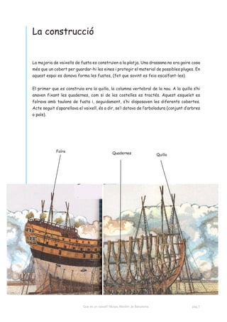 La construcció


La majoria de vaixells de fusta es construïen a la platja. Una drassana no era gaire cosa
més que un cobert per guardar-hi les eines i protegir el material de possibles pluges. En
aquest espai es donava forma les fustes, (fet que sovint es feia escalfant-les).


El primer que es construïa era la quilla, la columna vertebral de la nau. A la quilla s’hi
anaven fixant les quadernes, com si de les costelles es tractés. Aquest esquelet es
folrava amb taulons de fusta i, seguidament, s’hi disposaven les diferents cobertes.
Acte seguit s’aparellava el vaixell, és a dir, se’l dotava de l’arboladura (conjunt d’arbres
o pals).




             Folre                             Quadernes                    Quilla




                           Què és un vaixell? Museu Marítim de Barcelona.              pàg.7
 