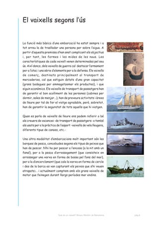 El vaixells segons l’ús


La funció més bàsica d’una embarcació ha estat sempre i a
tot arreu la de traslladar una persona per sobre l’aigua. A
partir d’aquesta premissa s’han anat complicant els objectius
i, per tant, les formes i les mides de les naus. Les
característiques de cada vaixell venen determinades pel seu
ús. Així doncs, dels vaixells de guerra cal destacar l’armament
per a l’atac i una sèrie d’elements per a la defensa. Els vaixells
de comerç, destinats principalment al transport de
mercaderies, cal que estiguin dotats d’una gran capacitat
(grans bodegues per emmagatzemar els productes), i que
siguin econòmics. Els vaixells de transport de passatgers han
de garantir el bon acolliment de les persones (cabines per
dormir, sales de menjar...), han de preveure activitats i àrees
de lleure per tal de fer el viatge agradable, però, sobretot,
han de garantir la seguretat de tots aquells que hi viatgen.


Quan es parla de vaixells de lleure ens podem referir o bé
als creuers de vacances -de transport de passatgers- o també
als usats per a la pràctica de l’esport -vaixells de vela lleugera,
diferents tipus de canoes, etc.-


Una altra modalitat d’embarcacions molt important són les
barques de pesca, concebudes segons els tipus de peixos que
han de pescar. N’hi ha per pescar a l’encesa (a la nit amb un
fanal), per a la pesca d’arrossegament (que consisteix en
arrossegar una xarxa en forma de bossa pel fons del mar),
per a la d’encerclament (que cala la xarxa en forma de cercle
i des de la barca es van capturant els peixos que s’hi veuen
atrapats)... i actualment comptem amb els grans vaixells de
motor que feinegen durant llargs períodes mar endins.




                             Què és un vaixell? Museu Marítim de Barcelona.   pàg.8
 