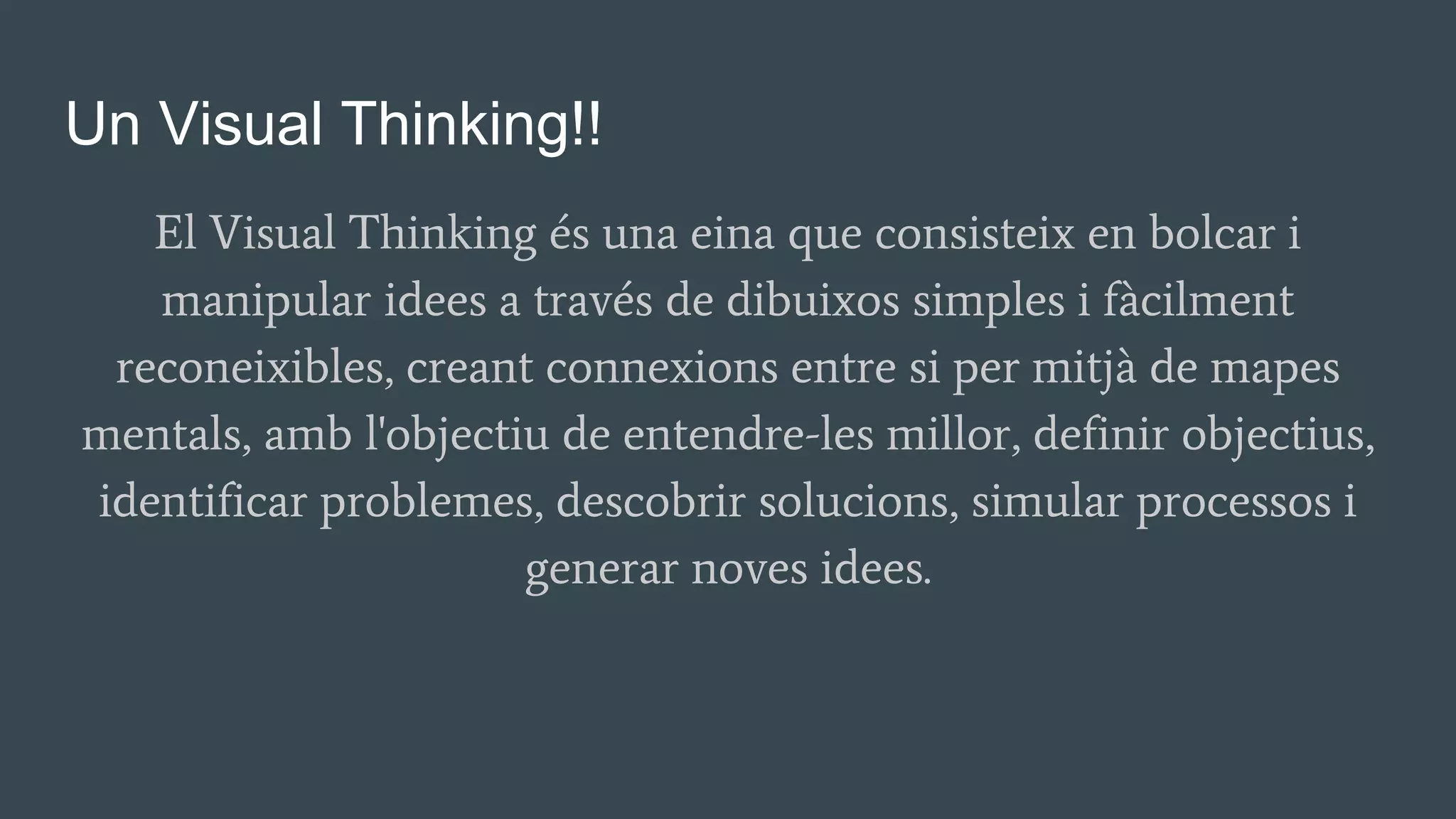 Un Visual Thinking!!
El Visual Thinking és una eina que consisteix en bolcar i
manipular idees a través de dibuixos simples i fàcilment
reconeixibles, creant connexions entre si per mitjà de mapes
mentals, amb l'objectiu de entendre-les millor, definir objectius,
identificar problemes, descobrir solucions, simular processos i
generar noves idees.
 