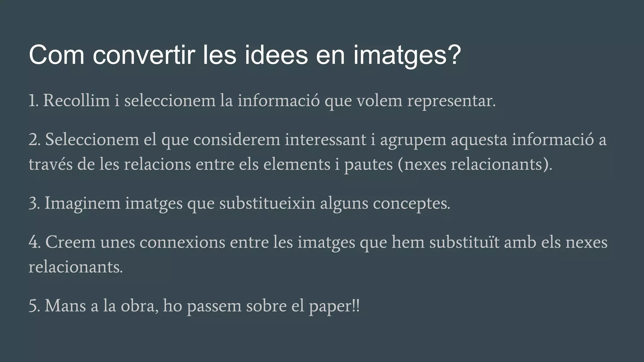 Com convertir les idees en imatges?
1. Recollim i seleccionem la informació que volem representar.
2. Seleccionem el que considerem interessant i agrupem aquesta informació a
través de les relacions entre els elements i pautes (nexes relacionants).
3. Imaginem imatges que substitueixin alguns conceptes.
4. Creem unes connexions entre les imatges que hem substituït amb els nexes
relacionants.
5. Mans a la obra, ho passem sobre el paper!!
 