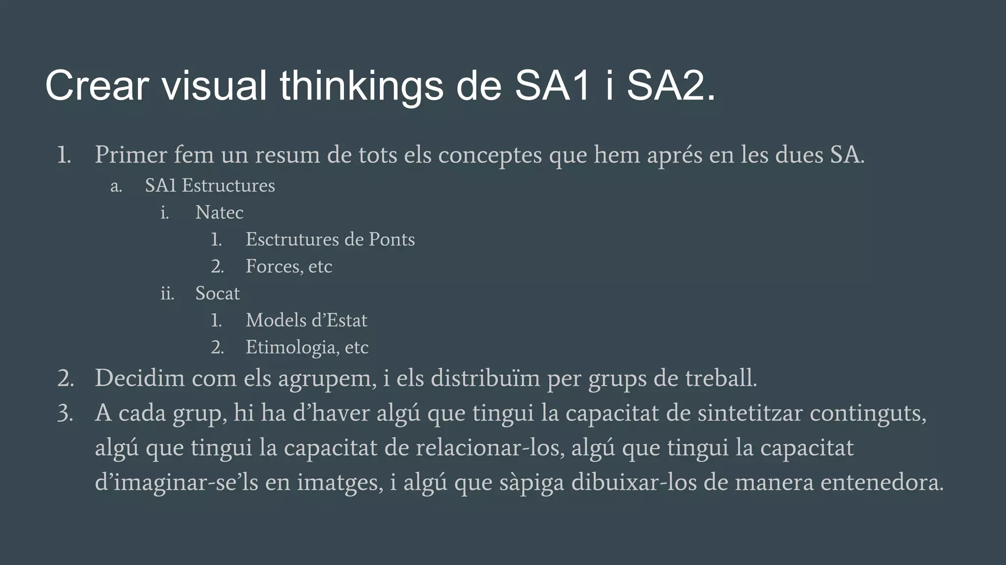 Crear visual thinkings de SA1 i SA2.
1. Primer fem un resum de tots els conceptes que hem aprés en les dues SA.
a. SA1 Estructures
i. Natec
1. Esctrutures de Ponts
2. Forces, etc
ii. Socat
1. Models d’Estat
2. Etimologia, etc
2. Decidim com els agrupem, i els distribuïm per grups de treball.
3. A cada grup, hi ha d’haver algú que tingui la capacitat de sintetitzar continguts,
algú que tingui la capacitat de relacionar-los, algú que tingui la capacitat
d’imaginar-se’ls en imatges, i algú que sàpiga dibuixar-los de manera entenedora.
 