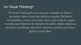 Un Visual Thinking!!
El Visual Thinking és una eina que consisteix en bolcar i
manipular idees a través de dibuixos simples i fàcilment
reconeixibles, creant connexions entre si per mitjà de mapes
mentals, amb l'objectiu de entendre-les millor, definir objectius,
identificar problemes, descobrir solucions, simular processos i
generar noves idees.
 