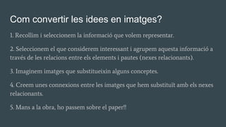 Com convertir les idees en imatges?
1. Recollim i seleccionem la informació que volem representar.
2. Seleccionem el que considerem interessant i agrupem aquesta informació a
través de les relacions entre els elements i pautes (nexes relacionants).
3. Imaginem imatges que substitueixin alguns conceptes.
4. Creem unes connexions entre les imatges que hem substituït amb els nexes
relacionants.
5. Mans a la obra, ho passem sobre el paper!!
 