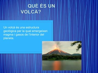 Un volcà és una estructura
geològica per la qual emergeixen
magma i gasos de l’interior del
planeta.
 