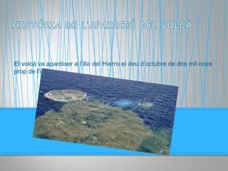 El volcà va aparèixer a l’illa del Hierro el deu d’octubre de dos mil onze
prop de l’illa.
 