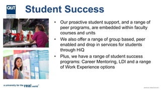Student Success
• Our proactive student support, and a range of
peer programs, are embedded within faculty
courses and units
• We also offer a range of group based, peer
enabled and drop in services for students
through HiQ
• Plus, we have a range of student success
programs: Career Mentoring, LDI and a range
of Work Experience options
 