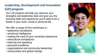 Leadership, Development and Innovation
(LDI) program
Our LDI program will help you discover your
strengths and leadership style and give you the
practical skills and experience you’ll need to be a
leader in your work, social or personal life.
We offer a range of free workshops in:
• leadership foundations
• emotional intelligence
• making the most of your university experience
• intercultural competence
• listening and speaking
• personal excellence
• organisational and community leadership
• social justice and global change.
 