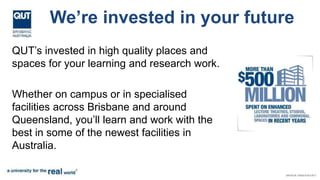 We’re invested in your future
QUT’s invested in high quality places and
spaces for your learning and research work.
Whether on campus or in specialised
facilities across Brisbane and around
Queensland, you’ll learn and work with the
best in some of the newest facilities in
Australia.
 