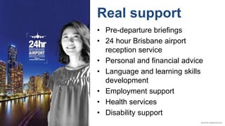 Real support
• Pre-departure briefings
• 24 hour Brisbane airport
reception service
• Personal and financial advice
• Language and learning skills
development
• Employment support
• Health services
• Disability support
 