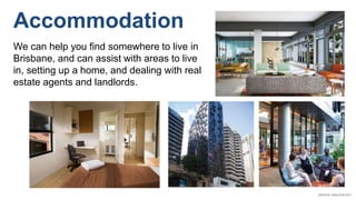 Accommodation
We can help you find somewhere to live in
Brisbane, and can assist with areas to live
in, setting up a home, and dealing with real
estate agents and landlords.
 