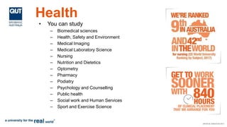 Health
• You can study
– Biomedical sciences
– Health, Safety and Environment
– Medical Imaging
– Medical Laboratory Science
– Nursing
– Nutrition and Dietetics
– Optometry
– Pharmacy
– Podiatry
– Psychology and Counselling
– Public health
– Social work and Human Services
– Sport and Exercise Science
 