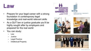 Law
• Prepare for your legal career with a strong
foundation in contemporary legal
knowledge and real-world relevant skills
• As a QUT law or justice graduate you’ll be
highly sought after by employers and
prepared for the real world
• You can study:
– Law
– Justice
– Legal Practice
– Intellectual Property
 