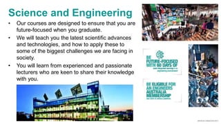 Science and Engineering
• Our courses are designed to ensure that you are
future-focused when you graduate.
• We will teach you the latest scientific advances
and technologies, and how to apply these to
some of the biggest challenges we are facing in
society.
• You will learn from experienced and passionate
lecturers who are keen to share their knowledge
with you.
 