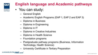 English language and Academic pathways
• You can study:
– General English
– Academic English Programs (EAP 1, EAP 2 and EAP 3)
– Diploma in Business
– Diploma in Engineering
– Diploma in IT
– Diploma in Creative Industries
– Diploma in Health Science
– Foundation programs
– Postgraduate pathway programs (Business, Information
Technology, Health Science)
– University Certificate in Tertiary Preparation
 