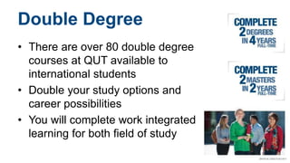 Double Degree
• There are over 80 double degree
courses at QUT available to
international students
• Double your study options and
career possibilities
• You will complete work integrated
learning for both field of study
 