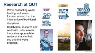 20
(2018)
244 (2019)
20
Research at QUT
• We’re conducting world-
leading, outcomes
focused research at the
intersection of traditional
disciplines.
• Collaborate, research and
work with us for a more
innovative approach to
research that can help
you and the world
progress.
 