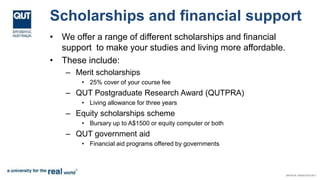 Scholarships and financial support
• We offer a range of different scholarships and financial
support to make your studies and living more affordable.
• These include:
– Merit scholarships
• 25% cover of your course fee
– QUT Postgraduate Research Award (QUTPRA)
• Living allowance for three years
– Equity scholarships scheme
• Bursary up to A$1500 or equity computer or both
– QUT government aid
• Financial aid programs offered by governments
 