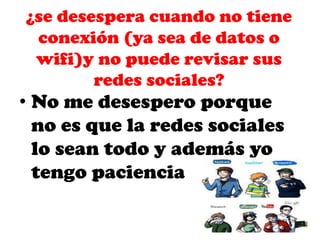¿se desespera cuando no tiene
conexión (ya sea de datos o
wifi)y no puede revisar sus
redes sociales?

• No me desespero porque
no es que la redes sociales
lo sean todo y además yo
tengo paciencia

 