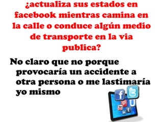 ¿actualiza sus estados en
facebook mientras camina en
la calle o conduce algún medio
de transporte en la via
publica?

No claro que no porque
provocaría un accidente a
otra persona o me lastimaría
yo mismo

 