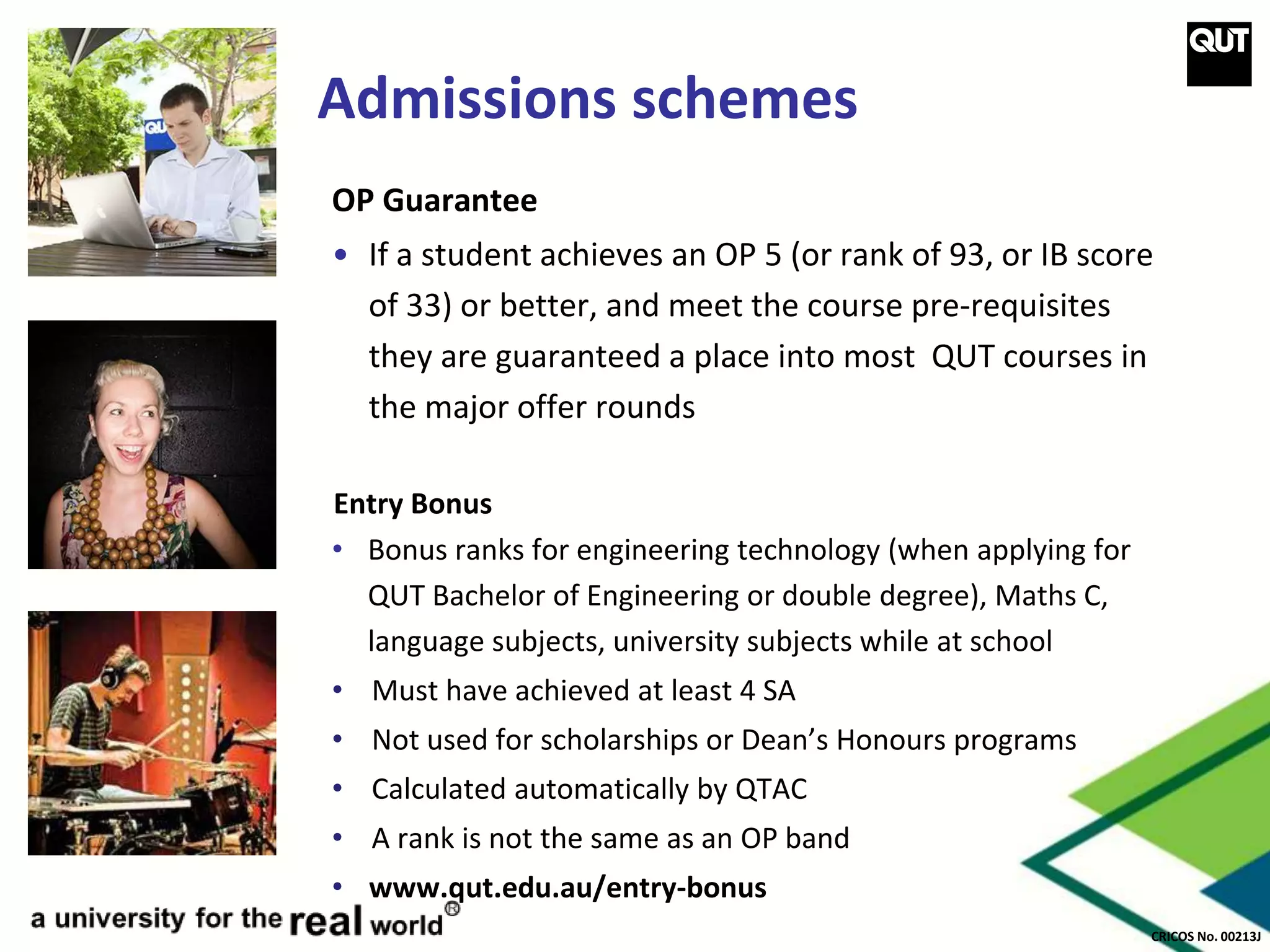 CRICOS No. 00213J
Admissions schemes
OP Guarantee
• If a student achieves an OP 5 (or rank of 93, or IB score
of 33) or better, and meet the course pre-requisites
they are guaranteed a place into most QUT courses in
the major offer rounds
Entry Bonus
• Bonus ranks for engineering technology (when applying for
QUT Bachelor of Engineering or double degree), Maths C,
language subjects, university subjects while at school
• Must have achieved at least 4 SA
• Not used for scholarships or Dean’s Honours programs
• Calculated automatically by QTAC
• A rank is not the same as an OP band
• www.qut.edu.au/entry-bonus
 