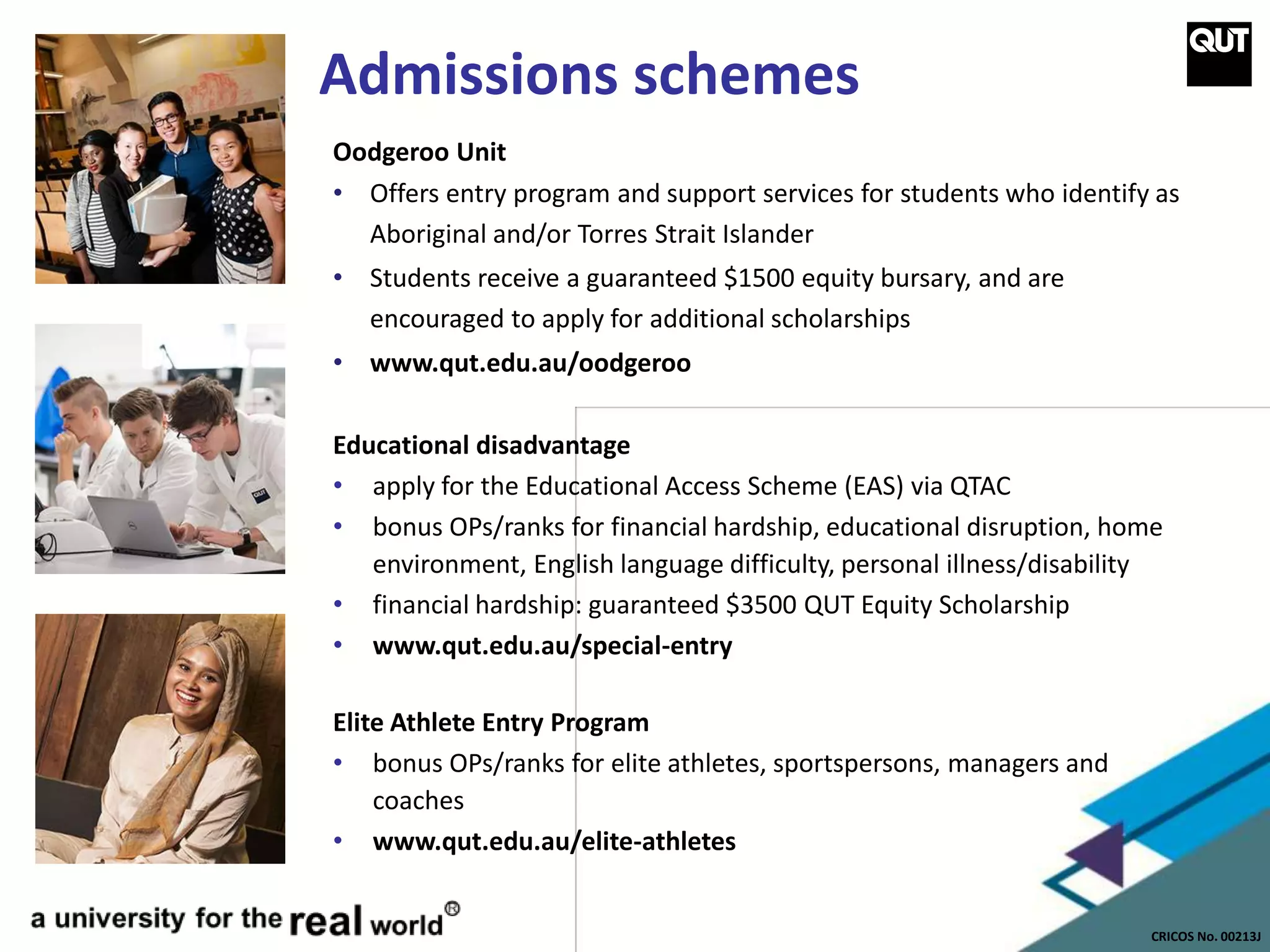 CRICOS No. 00213J
Admissions schemes
Oodgeroo Unit
• Offers entry program and support services for students who identify as
Aboriginal and/or Torres Strait Islander
• Students receive a guaranteed $1500 equity bursary, and are
encouraged to apply for additional scholarships
• www.qut.edu.au/oodgeroo
Educational disadvantage
• apply for the Educational Access Scheme (EAS) via QTAC
• bonus OPs/ranks for financial hardship, educational disruption, home
environment, English language difficulty, personal illness/disability
• financial hardship: guaranteed $3500 QUT Equity Scholarship
• www.qut.edu.au/special-entry
Elite Athlete Entry Program
• bonus OPs/ranks for elite athletes, sportspersons, managers and
coaches
• www.qut.edu.au/elite-athletes
 