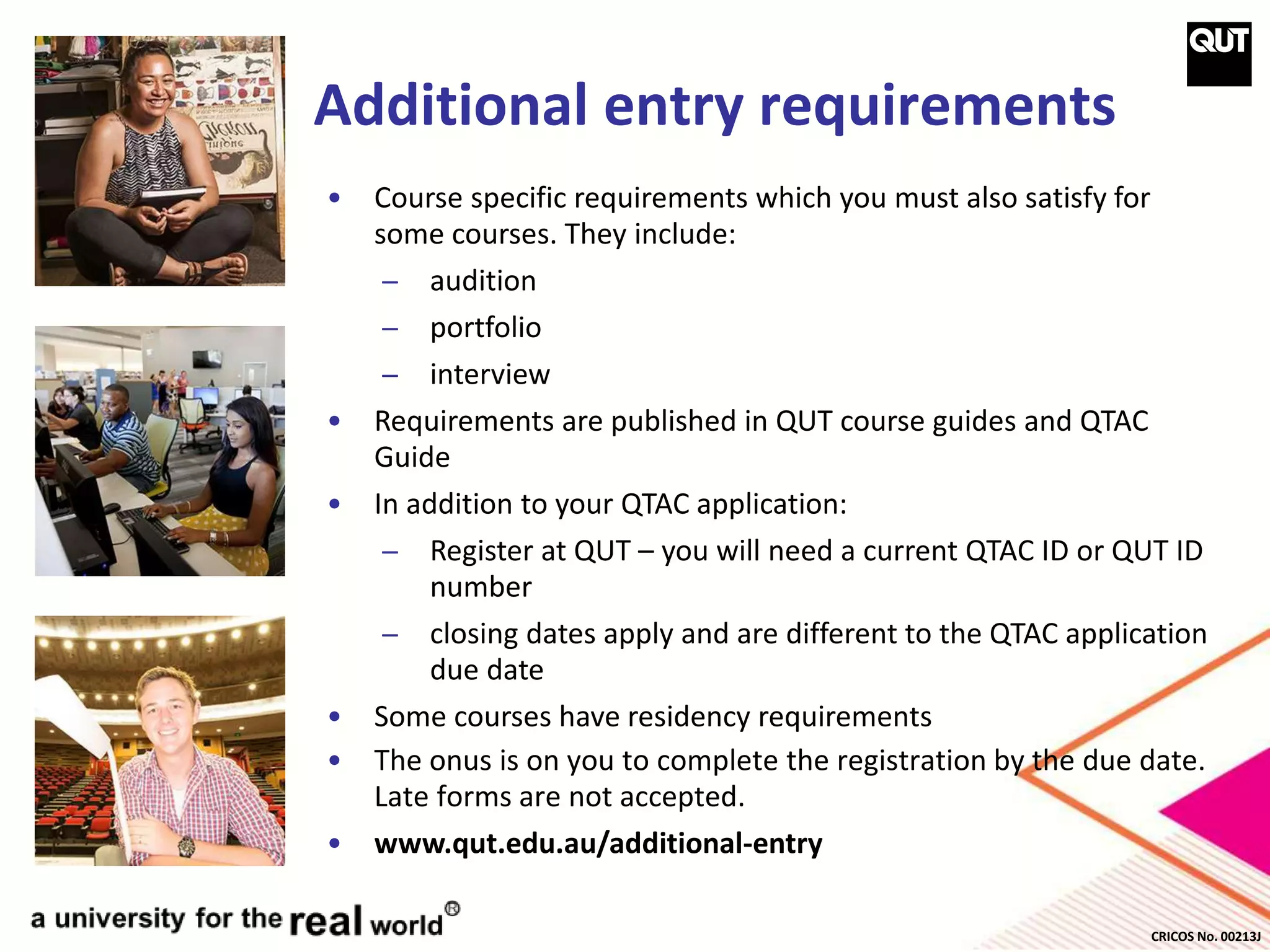 CRICOS No. 00213J
Additional entry requirements
• Course specific requirements which you must also satisfy for
some courses. They include:
̶ audition
̶ portfolio
̶ interview
• Requirements are published in QUT course guides and QTAC
Guide
• In addition to your QTAC application:
̶ Register at QUT – you will need a current QTAC ID or QUT ID
number
̶ closing dates apply and are different to the QTAC application
due date
• Some courses have residency requirements
• The onus is on you to complete the registration by the due date.
Late forms are not accepted.
• www.qut.edu.au/additional-entry
 