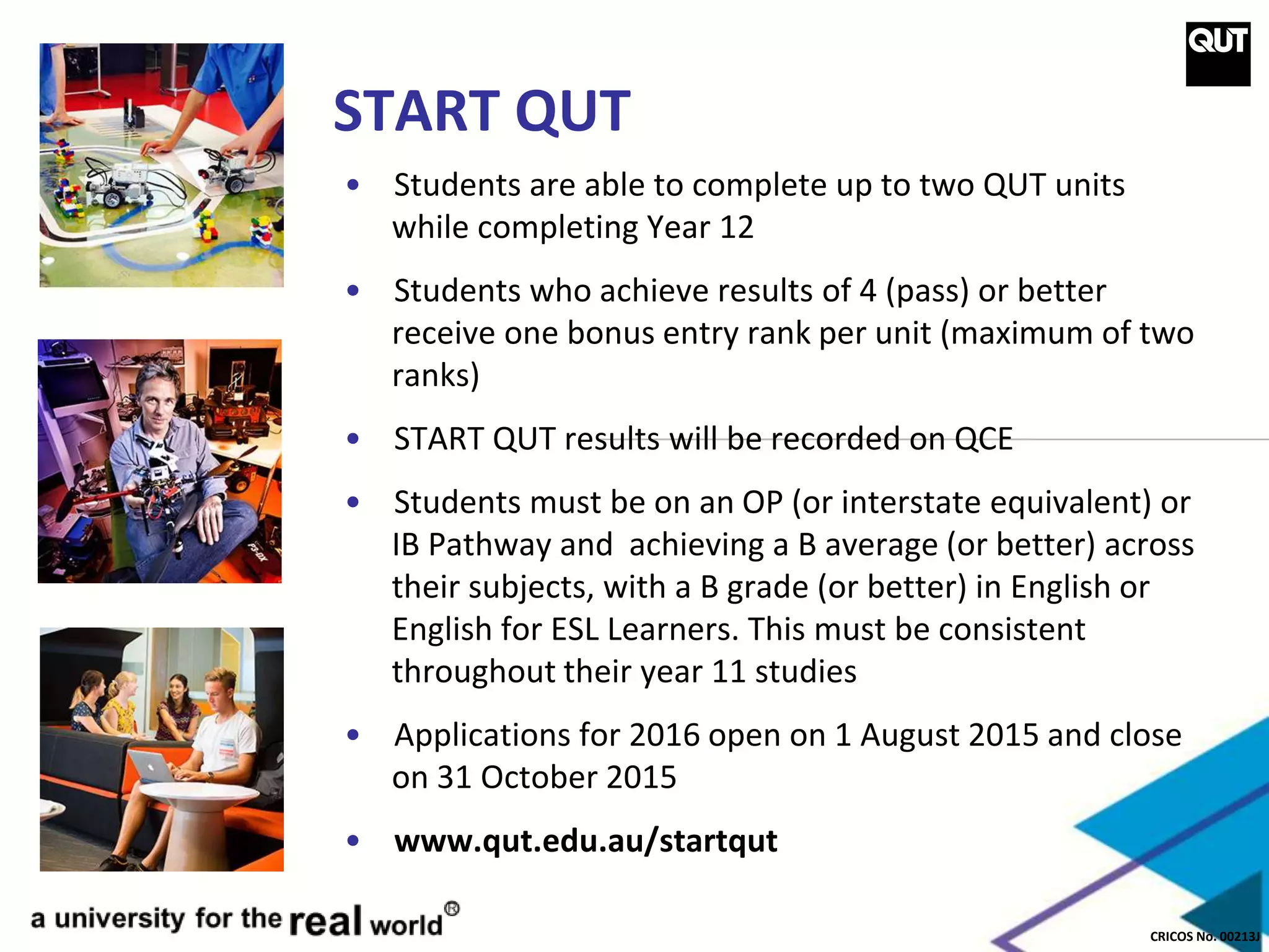 CRICOS No. 00213J
START QUT
• Students are able to complete up to two QUT units
while completing Year 12
• Students who achieve results of 4 (pass) or better
receive one bonus entry rank per unit (maximum of two
ranks)
• START QUT results will be recorded on QCE
• Students must be on an OP (or interstate equivalent) or
IB Pathway and achieving a B average (or better) across
their subjects, with a B grade (or better) in English or
English for ESL Learners. This must be consistent
throughout their year 11 studies
• Applications for 2016 open on 1 August 2015 and close
on 31 October 2015
• www.qut.edu.au/startqut
 