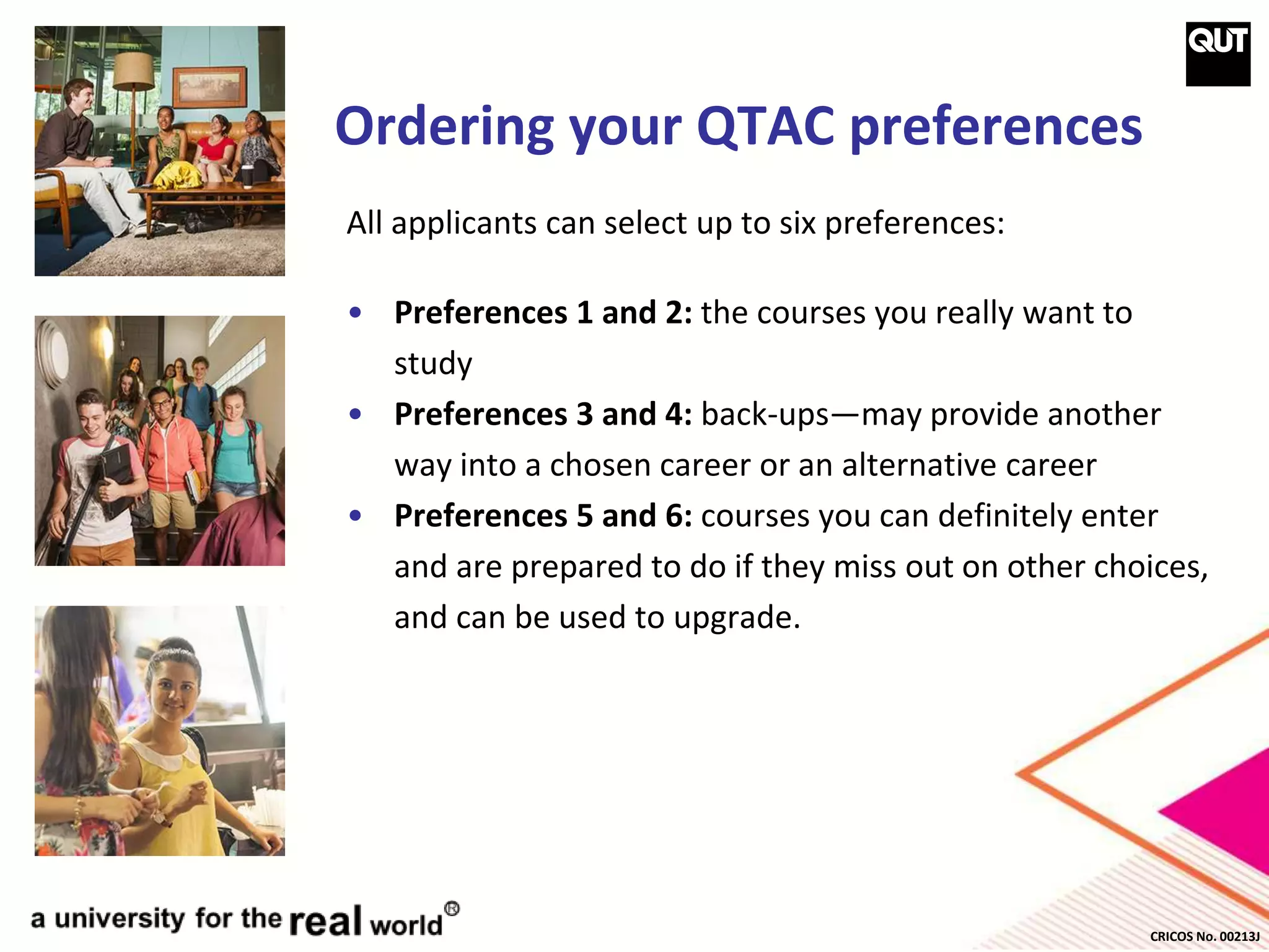 CRICOS No. 00213J
Ordering your QTAC preferences
All applicants can select up to six preferences:
• Preferences 1 and 2: the courses you really want to
study
• Preferences 3 and 4: back-ups—may provide another
way into a chosen career or an alternative career
• Preferences 5 and 6: courses you can definitely enter
and are prepared to do if they miss out on other choices,
and can be used to upgrade.
 