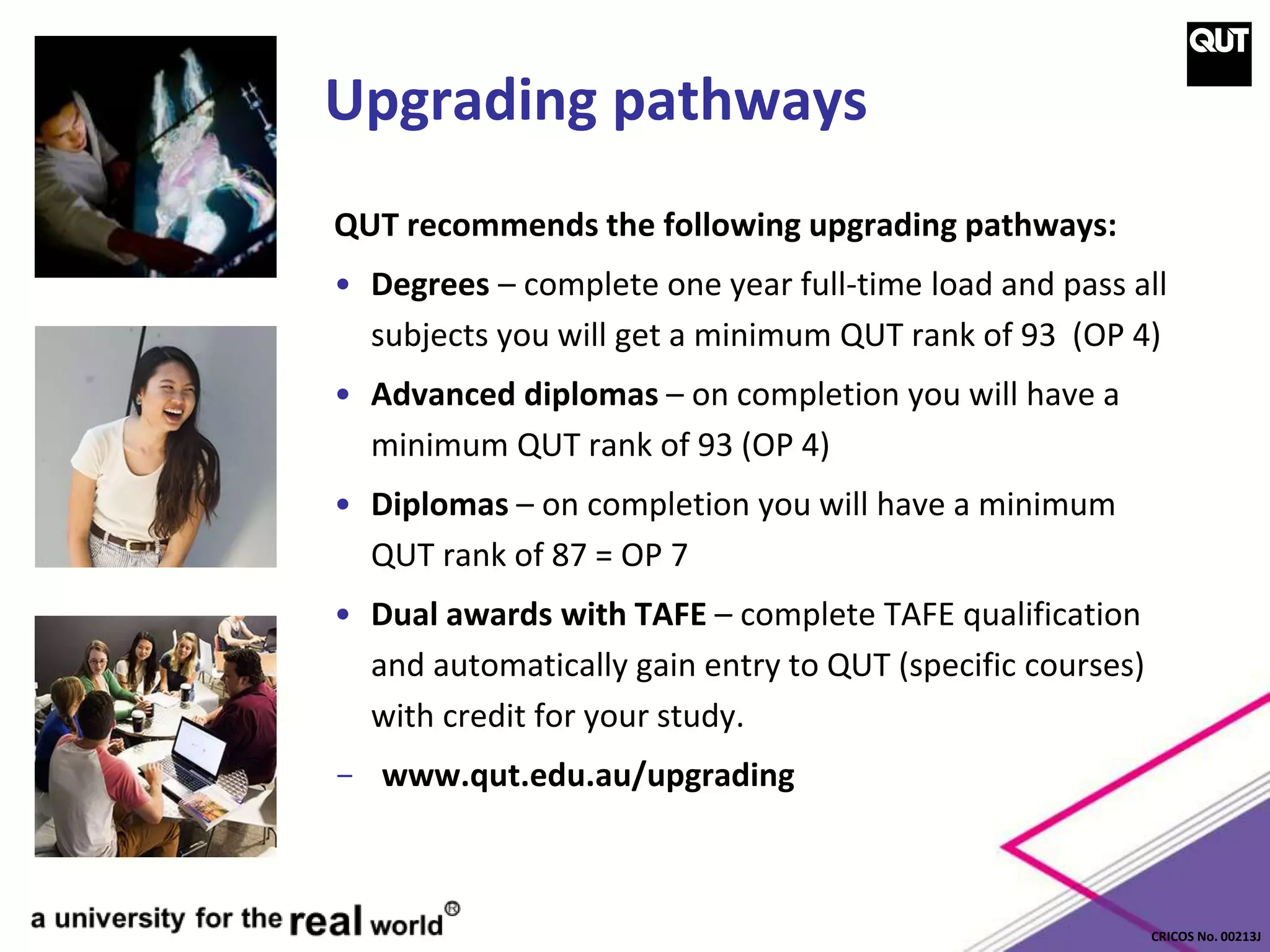 CRICOS No. 00213J
Upgrading pathways
QUT recommends the following upgrading pathways:
• Degrees – complete one year full-time load and pass all
subjects you will get a minimum QUT rank of 93 (OP 4)
• Advanced diplomas – on completion you will have a
minimum QUT rank of 93 (OP 4)
• Diplomas – on completion you will have a minimum
QUT rank of 87 = OP 7
• Dual awards with TAFE – complete TAFE qualification
and automatically gain entry to QUT (specific courses)
with credit for your study.
- www.qut.edu.au/upgrading
 