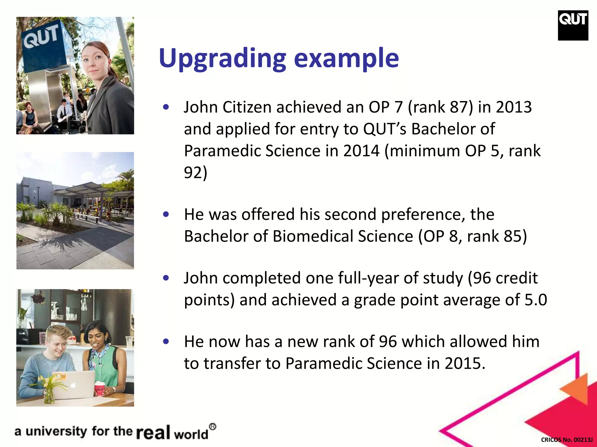 CRICOS No. 00213J
Upgrading example
• John Citizen achieved an OP 7 (rank 87) in 2013
and applied for entry to QUT’s Bachelor of
Paramedic Science in 2014 (minimum OP 5, rank
92)
• He was offered his second preference, the
Bachelor of Biomedical Science (OP 8, rank 85)
• John completed one full-year of study (96 credit
points) and achieved a grade point average of 5.0
• He now has a new rank of 96 which allowed him
to transfer to Paramedic Science in 2015.
 